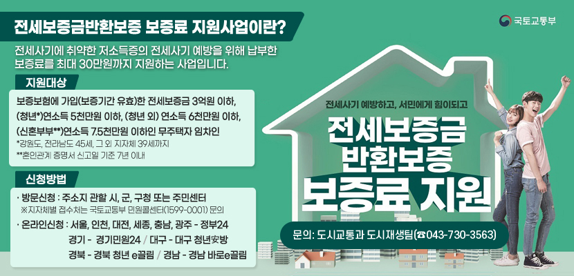 전세사기 예방하고, 서민에게 힘이되고 전세보증금 반환보증 보증료 지원

전세보증금반환보증 보증료 지원사업이란?
전세사기에 취약한 저소득증의 전세사기 예방을 위해 납부한 보증료를 최대 30만원까지 지원하는 사업입니다.

  - 지원대상
보증보험에 가입(보증기간 유효)한 전세보증금 3억원 이하,
(청년*)연소득 5천만원 이하, (청년 외) 연소득 6천만원 이하,
(신혼부부**)연소득 7.5천만원 이하인 무주택자 임차인
*강원도, 전라남도 45세, 그 외 지자체 39세까지
**혼인관계 증명서 신고일 기준 7년 이내


   신청방법
· 방문신청 : 주소지 관할 시, 군, 구청 또는 주민센터
  ※지자체별 접수처는 국토교통부 민원콜센터(1599-0001) 문의
· 온라인신청 : 서울, 인천, 대전, 세종, 충남, 광주 - 정부24 
                      경기 -  경기민원24 / 대구 - 대구 청년安방
                      경북 - 경북 청년 e끌림 / 경남 - 경남 바로e끌림
문의: 도시교통과 도시재생팀(☎043-730-3563)