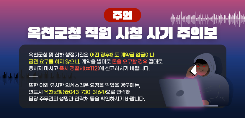 옥천군청 및 산하 행정기관은 어떤 경우에도 계약금 입금이나 금전 요구를 하지 않으니, 
계약을 빌미로 돈을 요구할 경우 절대로 응하지 마시고 즉시 경찰서(☎112)에 신고하시기 바랍니다.

또한 이와 유사한 의심스러운 요청을 받았을 경우에는,
반드시 옥천군청(☎043-730-3164)으로 연락해 담당 주무관의 성명과 연락처 등을 확인하시기 바랍니다.
