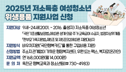 2025년 저소득층 여성청소년 위생용품 지원사업 신청

 - 지원대상: 9세~24세(2001. ~ 2016. 출생자) 저소득층 여성청소년
            「국민기초생활보장법」에 따른 생계·의료·주거·교육급여 수급자, 법정차상위계층
            「한부모가족지원법」제5조 및 제5조의2에 따른 지원대상자
 - 지원방식: 바우처지원('국민행복카드'를 통한 구입비용 지원)
 - 신청방법: 주소지 관계없이 가까운 행정복지센터, 우편 또는 팩스, 복지로(온라인) 
 - 지원금액: 연 168,000원(월 14,000원)
 - 문의처: 옥천군 행복교육과 청소년팀(☎ 730-4983)