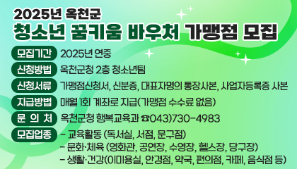 2025년 옥천군 청소년 꿈키움 바우처 가맹점 모집

/ 모집기간: 2025년 연중 
/ 모집업종    
* 교육활동: 독서실, 서점, 문구점    
* 문화·체육: 영화관, 공연장, 수영장, 헬스장, 당구장    
* 생활·건강: 이·미용실, 안경점, 약국, 편의점, 카페, 음식점 등 
/ 신청방법: 옥천군청 2층 청소년팀 
/ 신청서류: 가맹점신청서, 신분증, 대표자명의 통장사본, 사업자등록증 사본 
/ 지급방법: 매월 1회 계좌로 지급(가맹점 수수료 없음) 
/ 문의처: 옥천군청 행복교육과 ☎043)730-4983
