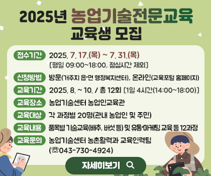 2025년 농업기술전문교육 교육생 모집
1. 접수기간: 2025. 7. 17.(목) ~ 7. 31.(목) [평일 09:00~18:00, 점심시간 제외]
2. 신청방법: 방문(거주지 읍·면 행정복지센터), 온라인(교육포털 홈페이지)
3. 교육기간: 2025. 8. ~ 10. / 총 12회 [1일 4시간(14:00~18:00)]
4. 교육장소: 농업기술센터 농업인교육관 
5. 교육대상: 각 과정별 20명(관내 농업인 및 주민)
6. 교육내용: 품목별 기술교육(배추, 버섯 등) 및 유통·마케팅 교육 등 12과정
7. 교육문의: 농업기술센터 농촌활력과 교육인력팀(☏043-730-4924)
/자세히 보기