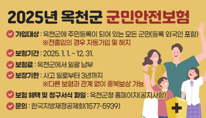 2025년 옥천군 군민안전보험
가입대상: 옥천군에 주민등록이 되어 있는 모든 군민(등록 외국인 포함)※ 전출입의 경우 자동가입 및 해지
- 보험기간: 2025. 1. 1. ~ 12. 31.
- 보험료: 옥천군에서 일괄 납부
- 보장기한: 사고 일로부터 3년까지 ※ 다른 보험과 관계 없이 중복보상 가능
- 보험 혜택 및 청구서식 파일: 옥천군청 홈페이지(공지사항)
- 문의: 한국지방재정공제회(1577-5939)