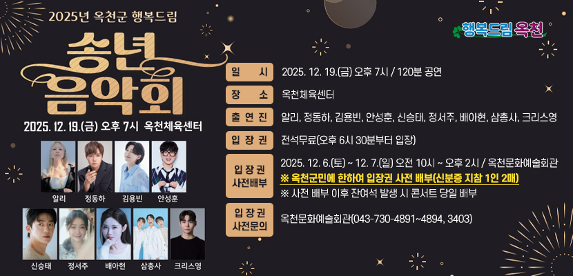 2025년 옥천군 행복드림 송년음악회

 

1. 일시: 2025. 12. 19.(금) 오후 7시 / 120분 공연
2. 장소: 옥천체육센터
3. 출연진: 알리, 정동하, 김용빈, 안성훈, 신승태, 정서주, 배아현, 삼총사, 크리스영
4. 입장권: 전석무료(오후 6시 30분부터 입장)
5. 입장권 사전 배부: 2025. 12. 6.(토) ~ 12. 7.(일) 오전 10시 ~ 오후 2시 / 옥천문화예술회관
   ※ 옥천군민에 한하여 입장권 사전 배부(신분증 지참 1인 2매)
   ※ 사전 배부 이후 잔여석 발생 시 콘서트 당일 배부
6. 입장권 사전 문의: 옥천문화예술회관(043-730-4891~4894, 3403)
