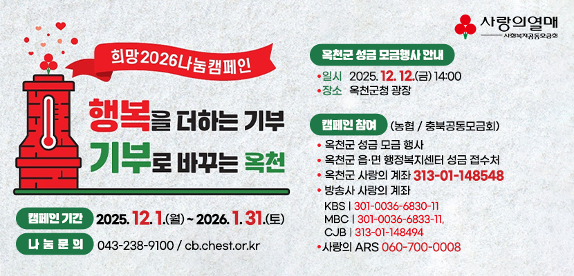 희망2026나눔캠페인
행복을 더하는 기부, 기부로 바꾸는 옥천
1. 캠페인 기간: 2025. 12. 1.(월) ~ 2026. 1. 31.(토)
2. 캠페인 참여(농협 / 충북공동모금회)
   - 옥천군 성금 모금 행사
   - 옥천군 읍·면 행정복지센터 성금 접수처
   - 옥천군 사랑의 계좌 313-01-148548 
   - 방송사 사랑의 계좌(KBS: 301-0036-6830-11, MBC: 301-0036-6833-11, CJB: 313-01-148494, 사랑의 ARS: 060-700-0008)
3. 나눔문의: 043-238-9100 / cb.chest.or.kr
4.옥천군 성금모금행사
일시: 2025. 12. 12.(금) 14:00
장소: 옥천군청 광장