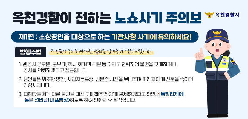 옥천경찰이 전하는 노쇼사기 주의보
제1편 : 소상공인을 대상으로 하는 기관사칭 사기에 유의하세요!
주민들이 주의하셔야할 범죄를 알기쉽게 알려드릴게요!

범행수법 
 1. 관공서 공무원, 군부대, 회사 회계과 직원 등 이라고 연락하여 물건을 구매하거나, 공사를 의뢰하겠다고 접근합니다.
2. 범인들은 위조한 명함, 사업자등록증, 신분증 사진을 보내주며 피해자에게 신분을 속이며 안심시킵니다.
3. 피해자들에게 다른 물건을 대신 구매해주면 함께 결제하겠다고 하면서 특정업체에 돈을 선입금(대포통장)하도록 하여 편취한 후 잠적합니다.
옥천경찰서