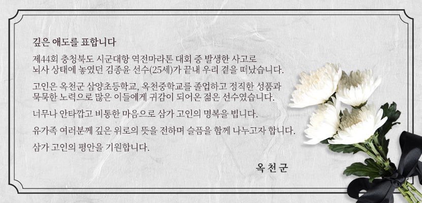 깊은 애도를 표합니다
제44회 충청북도 시군대항 역전마라톤 대회 중 발생한 사고로
뇌사 상태에 놓였던 김종윤 선수(25세)가 끝내 우리 곁을 떠났습니다.
고인은 옥천군 삼양초등학교, 옥천중학교를 졸업하고 정직한 성품과 
묵묵한 노력으로 많은 이들에게 귀감이 되어온 젊은 선수였습니다.
너무나 안타깝고 비통한 마음으로 삼가 고인의 명복을 빕니다.
유가족 여러분께 깊은 위로의 뜻을 전하며 슬픔을 함께 나누고자 합니다.
삼가 고인의 평안을 기원합니다.
옥천군