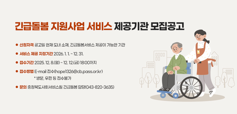 긴급돌봄 지원사업 서비스 제공기관 모집공고
- 신청자격: 공고일 현재 도내 소재, 긴급돌봄서비스 제공이 가능한 기관
- 서비스 제공 지정기간: 2026. 1. 1. ~ 12. 31.
- 접수기간: 2025. 12. 8.(월) ~ 12. 12.(금) 18:00까지
- 접수방법: E-mail 접수(hope1326@cb.pass.or.kr) * 방문, 우편 등 접수불가
- 문의: 충청북도사회서비스원 긴급돌봄 담당(043-820-3635)