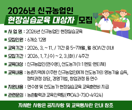 2026년 신규농업인 현장실습교육 대상자 모집

1. 사 업 명: 2026년 신규농업인 현장실습교육
2. 모집인원: 6개소 12명
3. 교육기간: 2026. 3. ~ 11. / 기간 중 5~7개월, 월 80시간 이내
4. 모집기간: 2026. 1. 7.(수) ~ 2. 3.(화) / 4주간 
5. 교육대상: 신규농업인(연수생), 선도농가(1:1 멘토·멘티제)
6. 교육내용: 농촌지역에 이주한 신규농업인에게 선도농가의 영농기술 습득, 정착과정 상담, 경영기법, 창업과정 등 연수
7. 지원내용: 연수생 및 선도농가 현장실습교육 교육훈련비 지급
8. 관련문의: 농촌활력과 교육인력팀(☎043-730-4924)