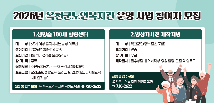 2026년 옥천군노인복지관 운영 사업 참여자 모집

1. 생명숲 100세 힐링센터
    - 대        상: 65세 이상 혼자사시는 남성 어르신
    - 참여기간: 2026년 3월~11월 까지
    - 모집기간: 1월부터 선착순 모집(24명)
    - 참 가 비: 무료
    - 신청서류: 주민등록등본, 수급자 증명서(해당자만)
    - 프로그램: 요리교실, 생활교육, 노래교실, 건강체조, 디지털교육, 치매인지놀이
    - 신청 및 접수 문의: 옥천군노인복지관 평생교육과(☎ 730-2623)

2. 영상자서전 제작지원
    - 대        상: 옥천군민(충북 출신 포함)
    - 모집기간: 연중
    - 참 가 비: 무료
    - 제작절차: 접수상담-동의서작성-영상 촬영-편집 및 업로드
    - 신청 및 접수 문의: 옥천군노인복지관 평생교육과(☎ 730-2622)