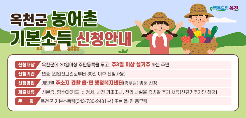 옥천군 농어촌 기본소득 신청안내
신청 서식 보러가기 >
신청대상: 옥천군에 30일이상 주민등록을 두고, 주3일 이상 실거주 하는 주민
신청기간: 연중 (전입신고일로부터 30일 이후 신청가능)
신청방법: 개인별 주소지 관할 읍·면 행정복지센터(총무팀) 방문 신청
제출서류: 신분증, 향수OK카드, 신청서, 사전 기초조사, 전입 사실을 증빙할 추가 서류(신규거주자만 해당)
문의: 옥천군 기본소득팀(043-730-2481~4) 또는 읍·면 총무팀