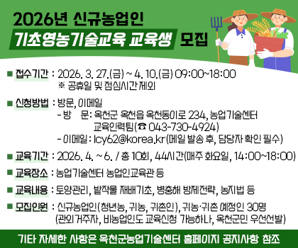 2026년 신규농업인 기초영농기술교육 교육생 모집
1. 접수기간: 2026. 3. 27.(금) ~ 4. 10.(금) 09:00~18:00 ※ 공휴일 및 점심시간 제외
2. 신청방법: 방문, 이메일
    - 방    문: 옥천군 옥천읍 옥천동이로 234, 농업기술센터 
                 교육인력팀(☎ 043-730-4924)]
    - 이메일: lcy62@korea.kr(메일 발송 후, 담당자 확인 필수)
3. 교육기간: 2026. 4. ~ 6. / 총 10회, 44시간(매주 화요일, 14:00~18:00)
4. 교육장소: 농업기술센터 농업인교육관 등
5. 교육내용: 토양관리, 밭작물 재배기초, 병충해 방제전략, 농지법 등
6. 모집인원: 신규농업인(청년농, 귀농, 귀촌인), 귀농‧귀촌 예정인 30명
            (관외거주자, 비농업인도 교육신청 가능하나, 옥천군민 우선선발)
※ 기타 자세한 사항은 옥천군농업기술센터 홈페이지 공지사항 참조