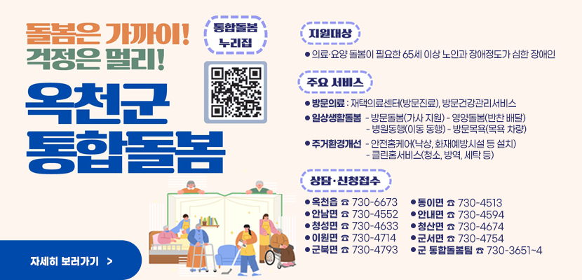 돌봄은 가까이! 걱정은 멀리
옥천군 통합돌봄
통합돌봄 누리집 QR(url:)
지원대상:의료·요양 돌봄이 필요한 65세 이상 노인과 장애정도가 심한 장애인
주요서비스:
방문의료 : 재택의료센터(방문진료), 방문건강관리서비스
일상생활돌봄  - 방문돌봄(가사 지원) - 영양돌봄(반찬 배달)
                           - 병원동행(이동 동행) - 방문목욕(목욕 차량)
주거환경개선  - 안전홈케어(낙상, 화재예방시설 등 설치)
                           - 클린홈서비스(청소, 방역, 세탁 등)

상담 신청접수
:옥천읍 ☎ 730-6673
안남면 ☎ 730-4552
청성면 ☎ 730-4633
이원면 ☎ 730-4714
군북면 ☎ 730-4793
동이면 ☎ 730-4513
안내면 ☎ 730-4594
청산면 ☎ 730-4674
군서면 ☎ 730-4754
군 통합돌봄팀 ☎ 730-3651~4
자세히보러가기