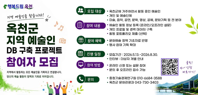 지역 예술인을 찾습니다!
옥천군 지역 예술인 DB구축 프로젝트 참여자 모집
지역에서 활동하는 모든 예술인을 기록하고 연결합니다.
당신의 예술 활동이 정책과 기회로 이어집니다.
모집대상 
옥천군에 거주하면서 활동 중인 예술인
개인 및 예술단체
미술, 음악, 공연, 문학, 영상, 공예, 문화기획 등 전 분야
참여 내용
예술인 활동 정보 등록 (온라인/오프라인 설문)
개인 프로필 및 경력 데이터 구축
활동 포트폴리오 제출 (선택)
참여 혜택
문화예술 정책 기초자료 반영
행사 참여 기획 확대
진행 일정
모집기간 : 2026.5.13.~2026.8.30.
인터뷰 : 대상자 개별 안내
참여방법
온라인 신청 또는 설문 참여
문의 후 오프라인 접수 가능
문의
충청기술경제연구원 010-6684-3588
옥천군 문화관광과 043-730-3403
클릭 신청 바로가기