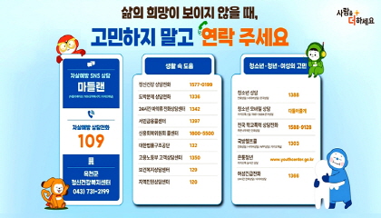 삶의 희망이 보이지 않을 때, 고민하지 말고 연락 주세요
자살예방 및 지역 상담
자살예방 SNS 상담 마들랜: 어플리케이션 / 109 문자메시지 / 카카오채널
자살예방 상담전화: 109
옥천군 정신건강복지센터: 043-731-2199
생활 속 도움
정신건강 상담전화: 1577-0199
도박문제 상담전화: 1336
24시간 마약류 전화상담센터: 1342
서민금융콜센터: 1397
신용회복위원회 콜센터: 1600-5500
대한법률구조공단: 132
고용노동부 고객상담센터: 1350
보건복지상담센터: 129
지역민원상담센터: 120
청소년·청년·여성의 고민
청소년 상담: 1388 (전화상담 / 사이버상담 / 문자상담)
청소년 모바일 상담: 다들어줄개 (카카오톡 / 앱 / 1661-5004 문자상담)
전국 학교폭력 상담전화: 1588-9128 (푸른나무재단 전화상담)
국방헬프콜: 1303 (전화상담 / 사이버상담 / APP상담 / 카카오채널)
온통청년: www.youthcenter.go.kr (카카오톡 실시간 상담)
여성긴급전화: 1366 (24시간 전화상담 / 사이버상담)