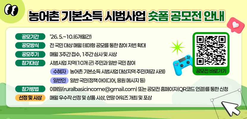 농어촌 기본소득 시범사업 숏폼 공모전 안내
(QR코드 이미지 링크 : https://www.spectory.net/contest/share?uid=58968)

공모기간: ’26. 5.~10.(6개월간) 
공모방식: 전 국민 대상 매월 테마형 공모를 통한 참여 저변 확대
공모주기: 매월 3주간 접수, 1주간 심사 및 시상
참가대상: 시범사업 지역(10개 군) 주민과 일반 국민 참여
   - 수혜자: 농어촌 기본소득 시범사업 대상지역 주민(체감 사례)
   - 일반인: 일반 국민(정책 아이디어, 응원 메시지 등)
참가방법: 이메일(ruralbasicincome@gmail.com) 또는 공모전 홈페이지(QR코드 연결)를 통한 신청
선정 및 시상: 매월 우수작 선정 및 상품 시상, 연말 어워즈 개최 및 포상