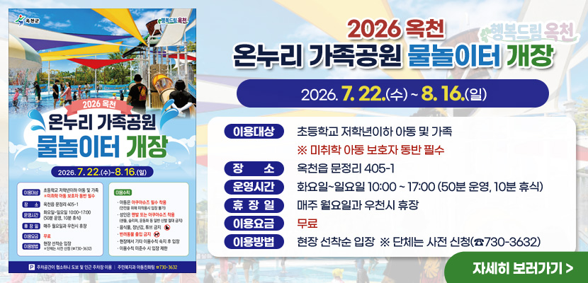 2026 옥천 온누리 가족공원 물놀이터 개장
2026. 7. 22.(수) ~ 8. 16.(일)

이용대상 : 초등학교 저학년이하 아동 및 가족
※ 미취학 아동 보호자 동반 필수
장소 : 옥천읍 문정리 405-1
운영시간 : 화요일~일요일 10:00 ~ 17:00 (50분 운영, 10분 휴식)
휴장일 : 매주 월요일과 우천시 휴장
이용요금 : 무료
이용방법 : 현장 선착순 입장  ※ 단체는 사전 신청(☎730-3632)