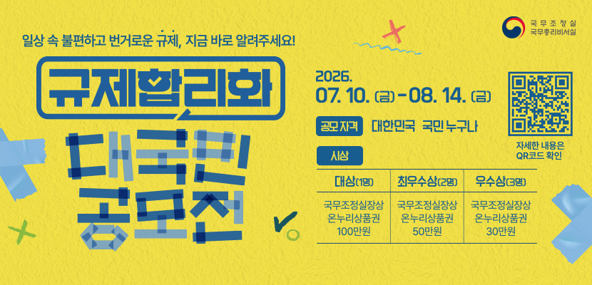 국무조정실 국무총리비서실

일상 속 불편하고 번거로운 규제, 지금 바로 알려주세요!
규제합리화 대국민공모전
2026. 07.10. (금) - 08. 14.(금)
(QR코드이미지 링크 : https://www.better.go.kr/voice) 자세한 내용은 QR코드 확인
공모자격 : 대한민국 누구나
시상
대상(1명): 국주조정실장상 온누리상품권 100만원
최우수상(2명) : 국무조정실장상 온누리상품권 50만원
우수상(3명) : 국무조정실장상 온누리상품권30만원