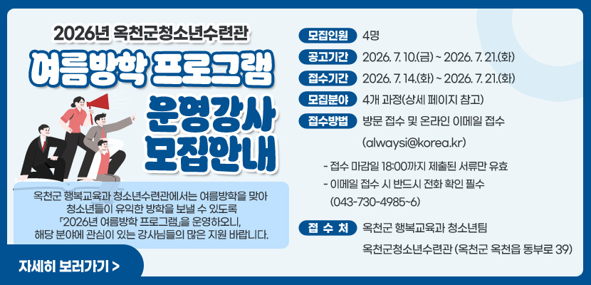 2026년 옥천군청소년수련관 여름방학 프로그램 운영 강사 모집 안내

옥천군 행복교육과 청소년수련관에서는 여름방학을 맞아  청소년들이 유익한 방학을 보낼 수 있도록「2026년 여름방학 프로그램」을 운영하오니,  해당 분야에 관심이 있는 강사님들의 많은 지원 바랍니다.

모집인원 : 4명
공고기간 : 2026. 7. 10.(금) ~ 2026. 7. 21.(화)
접수기간 : 2026. 7. 14.(화) ~ 2026. 7. 21.(화)
모집분야 : 4개 과정(상세 페이지 참고)
접수방법 : 방문 접수 및 온라인 이메일 접수 (alwaysi@korea.kr)
- 접수 마감일 18:00까지 제출된 서류만 유효
- 이메일 접수 시 반드시 전화 확인 필수 (043-730-4985~6)
접 수 처 : 옥천군 행복교육과 청소년팀 옥천군청소년수련관 (옥천군 옥천읍 동부로 39)

자세히 보러가기 >