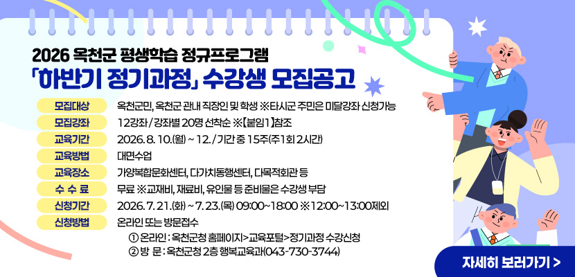 2026 옥천군 평생학습 정규프로그램「하반기 정기과정」수강생 모집공고

○ 모집대상 : 옥천군민, 옥천군 관내 직장인 및 학생 ※타시군 주민은 미달강좌 신청가능 
○ 모집강좌 : 12강좌 / 강좌별 20명 선착순 ※【붙임1】참조
○ 교육기간 : 2026. 8. 10.(월) ~ 12. / 기간 중 15주(주1회 2시간)
○ 교육방법 : 대면수업  
○ 교육장소 : 가양복합문화센터, 다가치동행센터, 다목적회관 등 
○ 수 강 료 : 무료 ※교재비, 재료비, 유인물 등 준비물은 수강생 부담
○ 신청기간 : 2026. 7. 21.(화) ~ 7. 23.(목) 09:00~18:00 ※12:00~13:00제외
○ 신청방법 : 온라인 또는 방문접수 
  ① 온라인 : 옥천군청 홈페이지>교육포털>정기과정 수강신청
  ② 방  문 : 옥천군청 2층 행복교육과(043-730-3744)