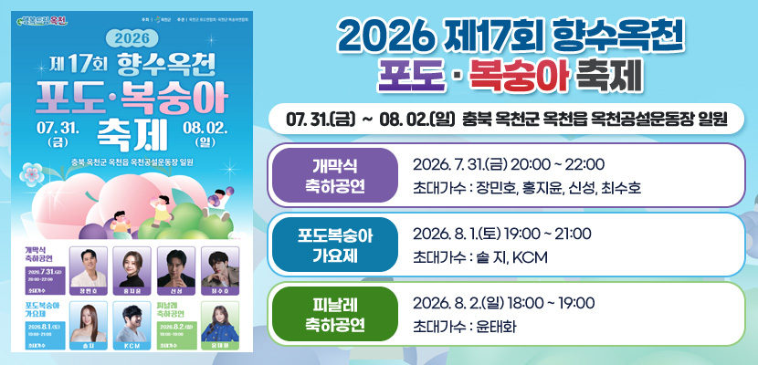 2026 제17회 향수옥천 포도 · 복숭아 축제
07. 31.(금)  ~  08. 02.(일)  충북 옥천군 옥천읍 옥천공설운동장 일원

개막식 축하공연 : 2026. 7. 31.(금) 20:00 ~ 22:00
초대가수 : 장민호, 홍지윤, 신성, 최수호

포도복숭아 가요제 : 2026. 8. 1.(토) 19:00 ~ 21:00
초대가수 : 솔 지, KCM

피날레 축하공연 : 2026. 8. 2.(일) 18:00 ~ 19:00
초대가수 : 윤태화