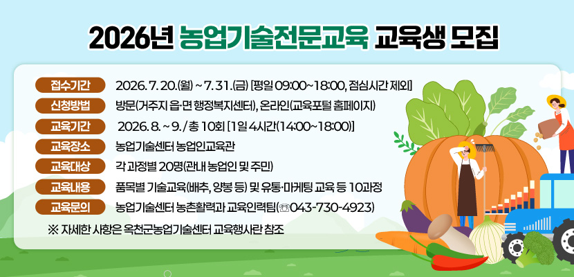 2026년 농업기술전문교육 교육생 모집

 접수기간: 2026. 7. 20.(월) ~ 7. 31.(금) [평일 09:00~18:00, 점심시간 제외]
 신청방법: 방문(거주지 읍·면 행정복지센터), 온라인(교육포털 홈페이지)
 교육기간: 2026. 8. ~ 9. / 총 10회 [1일 4시간(14:00~18:00)]
 교육장소: 농업기술센터 농업인교육관 
 교육대상: 각 과정별 20명(관내 농업인 및 주민)
 교육내용: 품목별 기술교육(배추, 양봉 등) 및 유통·마케팅 교육 등 10과정
 교육문의: 농업기술센터 농촌활력과 교육인력팀(☏043-730-4923)
  ※ 자세한 사항은 옥천군농업기술센터 교육행사란 참조